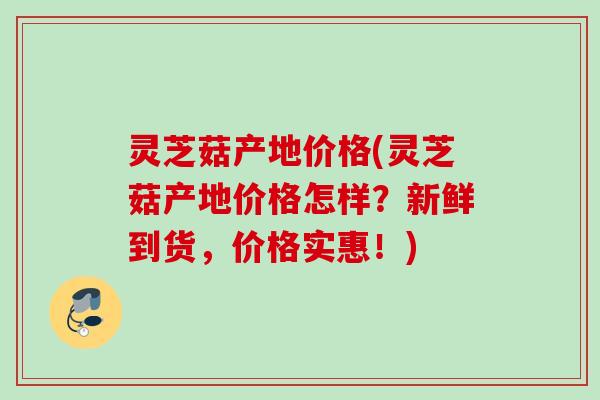 灵芝菇产地价格(灵芝菇产地价格怎样?新鲜到货,价格实惠!) 灵芝菇产地价格(灵芝菇产地价格怎样?新鲜到货,价格实惠!)