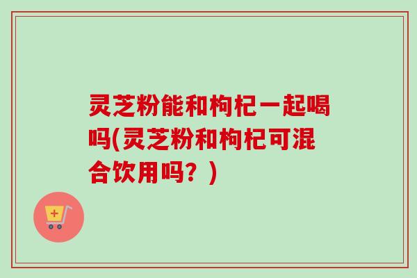 灵芝粉能和枸杞一起喝吗(灵芝粉和枸杞可混合饮用吗?) 灵芝粉能和枸杞一起喝吗(灵芝粉和枸杞可混合饮用吗?)