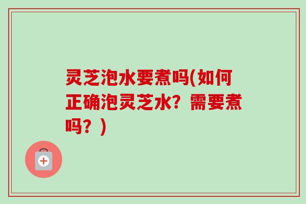 灵芝泡水要煮吗(如何正确泡灵芝水？需要煮吗？)