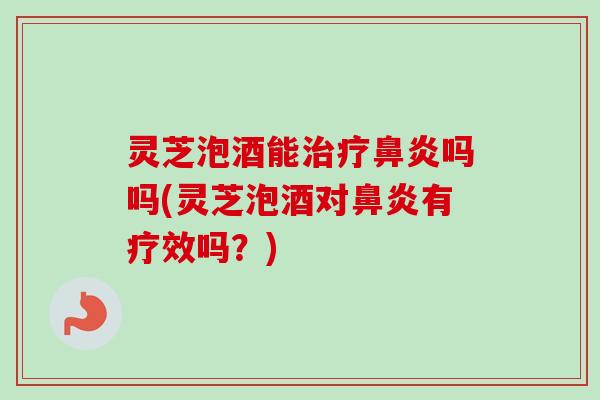 灵芝泡酒能吗吗(灵芝泡酒对有疗效吗?) 灵芝泡酒能吗吗(灵芝泡酒对有疗效吗?)
