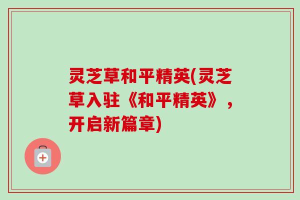 灵芝草和平精英(灵芝草入驻《和平精英》,开启新篇章) 灵芝草和平精英(灵芝草入驻《和平精英》,开启新篇章)