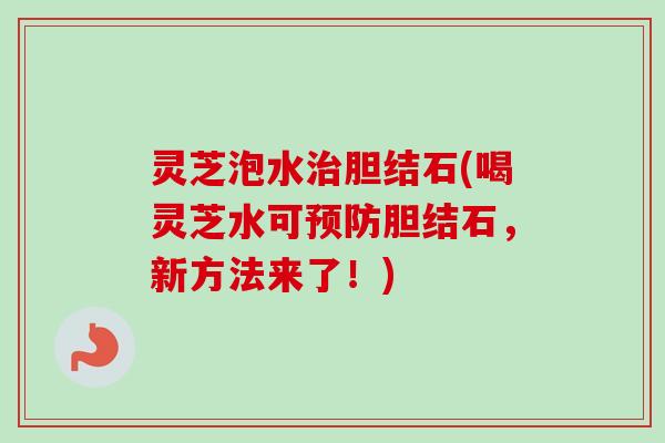 灵芝泡水胆结石(喝灵芝水可胆结石,新方法来了!) 灵芝泡水胆结石(喝灵芝水可胆结石,新方法来了!)