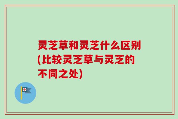 灵芝草和灵芝什么区别(比较灵芝草与灵芝的不同之处) 灵芝草和灵芝什么区别(比较灵芝草与灵芝的不同之处)
