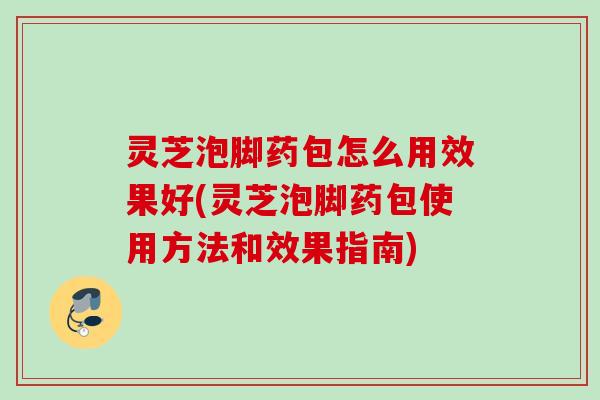 灵芝泡脚药包怎么用效果好(灵芝泡脚药包使用方法和效果指南) 灵芝泡脚药包怎么用效果好(灵芝泡脚药包使用方法和效果指南)
