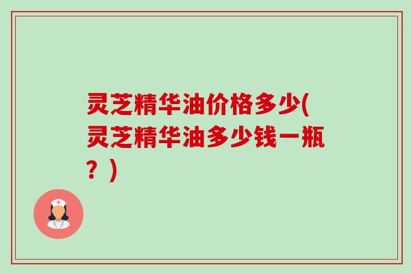 灵芝精华油价格多少(灵芝精华油多少钱一瓶?) 灵芝精华油价格多少(灵芝精华油多少钱一瓶?)