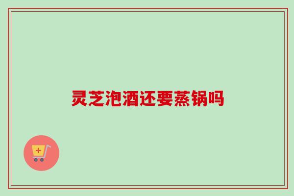 灵芝泡酒还要蒸锅吗