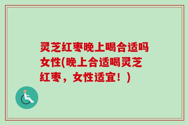 灵芝红枣晚上喝合适吗女性(晚上合适喝灵芝红枣,女性适宜!) 灵芝红枣晚上喝合适吗女性(晚上合适喝灵芝红枣,女性适宜!)