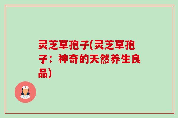 灵芝草孢子(灵芝草孢子：神奇的天然养生良品)