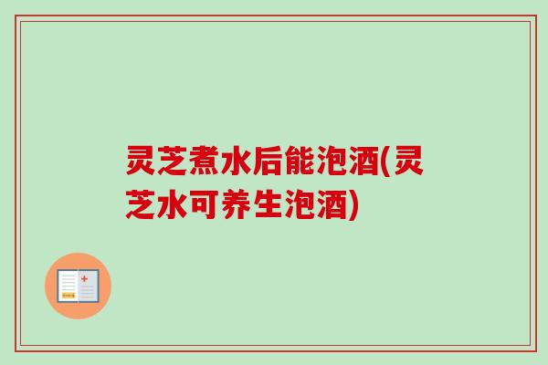 灵芝煮水后能泡酒(灵芝水可养生泡酒)