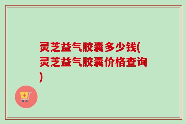 灵芝益气胶囊多少钱(灵芝益气胶囊价格查询)