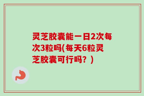 灵芝胶囊能一日2次每次3粒吗(每天6粒灵芝胶囊可行吗?) 灵芝胶囊能一日2次每次3粒吗(每天6粒灵芝胶囊可行吗?)