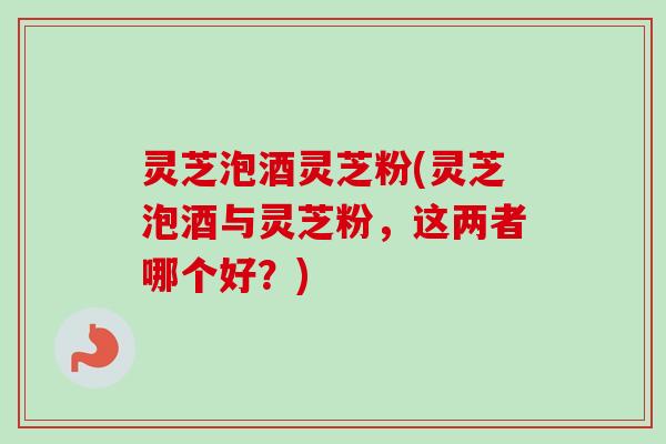 灵芝泡酒灵芝粉(灵芝泡酒与灵芝粉,这两者哪个好?) 灵芝泡酒灵芝粉(灵芝泡酒与灵芝粉,这两者哪个好?)