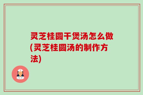 灵芝桂圆干煲汤怎么做(灵芝桂圆汤的制作方法)