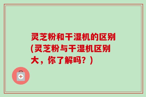 灵芝粉和干湿机的区别(灵芝粉与干湿机区别大,你了解吗?) 灵芝粉和干湿机的区别(灵芝粉与干湿机区别大,你了解吗?)