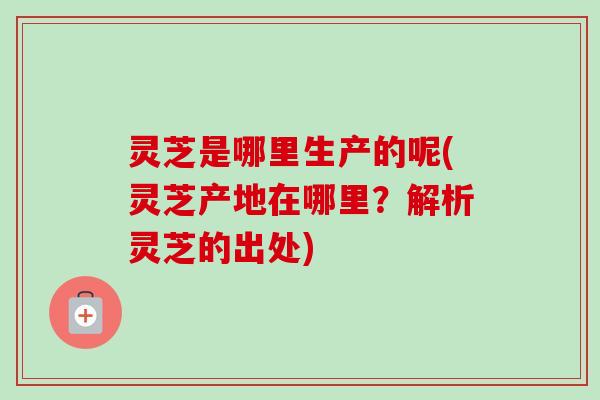 灵芝是哪里生产的呢(灵芝产地在哪里？解析灵芝的出处)