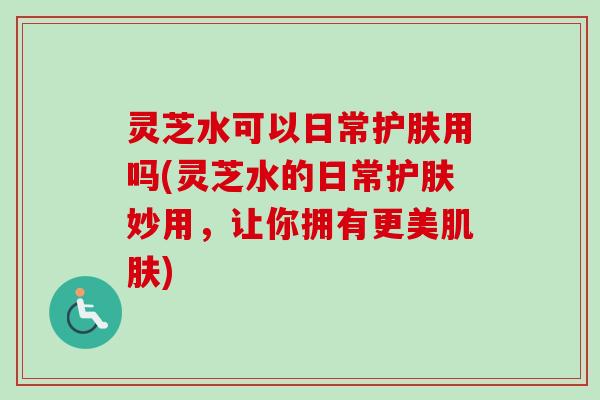 灵芝水可以日常护肤用吗(灵芝水的日常护肤妙用,让你拥有更美) 灵芝水可以日常护肤用吗(灵芝水的日常护肤妙用,让你拥有更美)