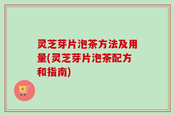 灵芝芽片泡茶方法及用量(灵芝芽片泡茶配方和指南) 灵芝芽片泡茶方法及用量(灵芝芽片泡茶配方和指南)