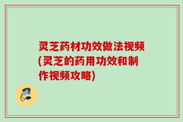 灵芝药材功效做法视频(灵芝的药用功效和制作视频攻略)
