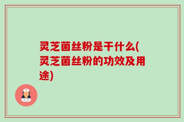 灵芝菌丝粉是干什么(灵芝菌丝粉的功效及用途)