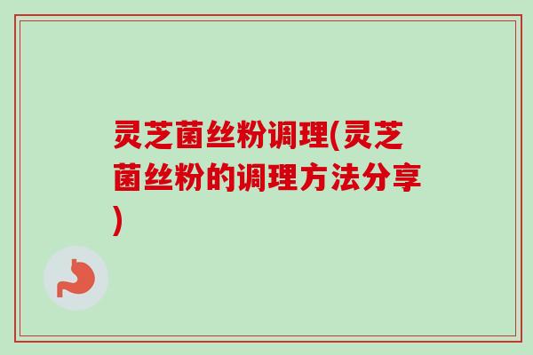 灵芝菌丝粉调理(灵芝菌丝粉的调理方法分享)