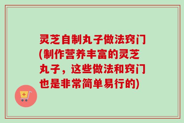 灵芝自制丸子做法窍门(制作营养丰富的灵芝丸子，这些做法和窍门也是非常简单易行的)