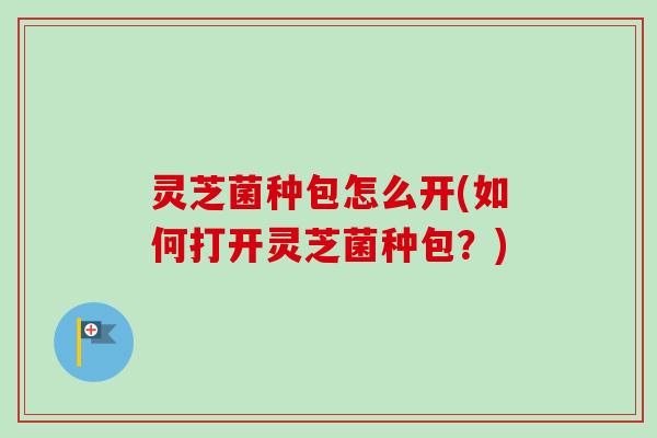 灵芝菌种包怎么开(如何打开灵芝菌种包?) 灵芝菌种包怎么开(如何打开灵芝菌种包?)