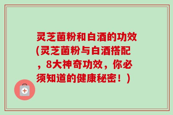 灵芝菌粉和白酒的功效(灵芝菌粉与白酒搭配,8大神奇功效,你必须知道的健康秘密!) 灵芝菌粉和白酒的功效(灵芝菌粉与白酒搭配,8大神奇功效,你必须知道的健康秘密!)