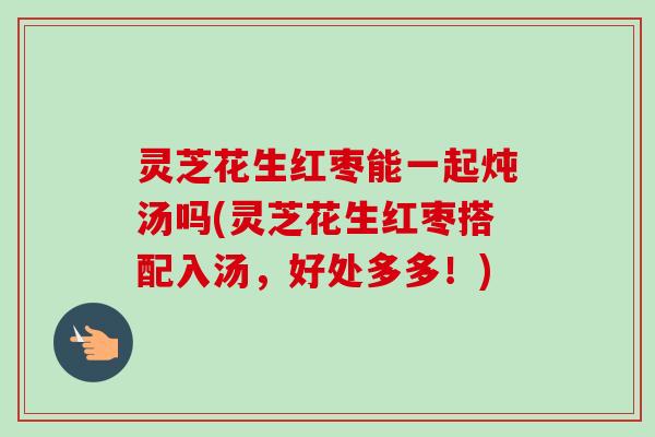 灵芝花生红枣能一起炖汤吗(灵芝花生红枣搭配入汤，好处多多！)