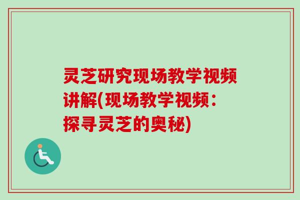 灵芝研究现场教学视频讲解(现场教学视频：探寻灵芝的奥秘)