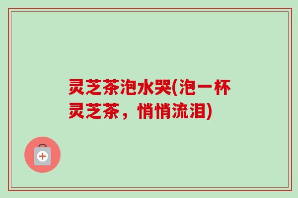 灵芝茶泡水哭(泡一杯灵芝茶，悄悄流泪)