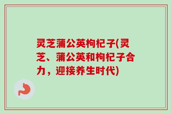 灵芝蒲公英枸杞子(灵芝、蒲公英和枸杞子合力,迎接养生时代) 灵芝蒲公英枸杞子(灵芝、蒲公英和枸杞子合力,迎接养生时代)