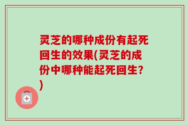 灵芝的哪种成份有起死回生的效果(灵芝的成份中哪种能起死回生？)