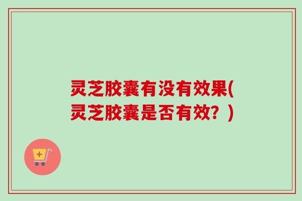 灵芝胶囊有没有效果(灵芝胶囊是否有效？)