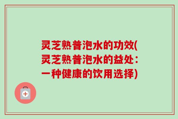 灵芝熟普泡水的功效(灵芝熟普泡水的益处：一种健康的饮用选择)
