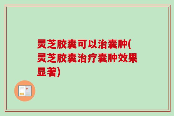 灵芝胶囊可以囊肿(灵芝胶囊囊肿效果显著) 灵芝胶囊可以囊肿(灵芝胶囊囊肿效果显著)