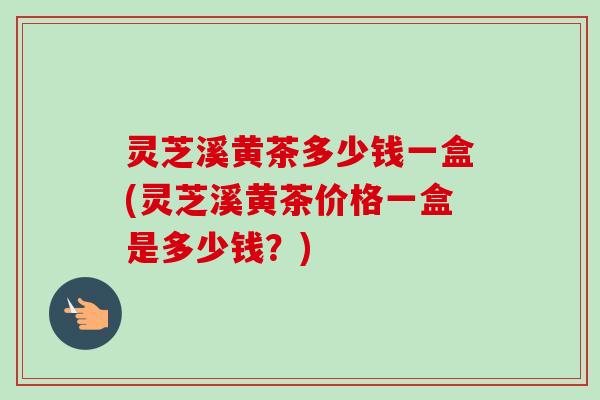 灵芝溪黄茶多少钱一盒(灵芝溪黄茶价格一盒是多少钱?) 灵芝溪黄茶多少钱一盒(灵芝溪黄茶价格一盒是多少钱?)