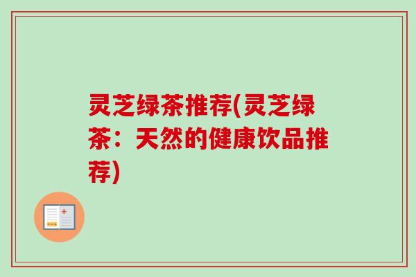 灵芝绿茶推荐(灵芝绿茶:天然的健康饮品推荐) 灵芝绿茶推荐(灵芝绿茶:天然的健康饮品推荐)