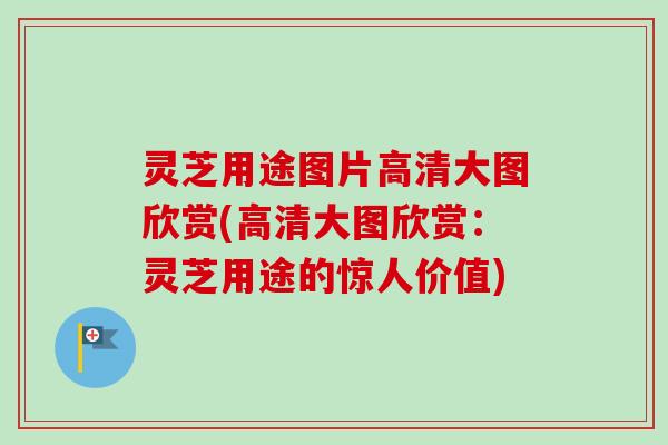 灵芝用途图片高清大图欣赏(高清大图欣赏：灵芝用途的惊人价值)