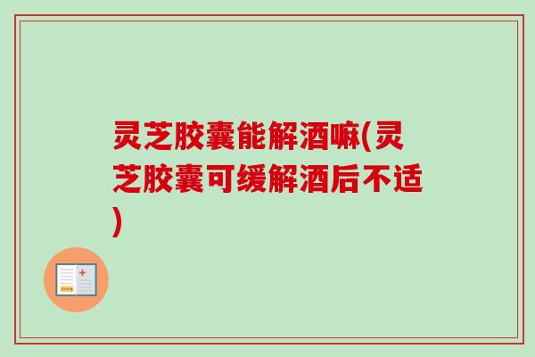 灵芝胶囊能解酒嘛(灵芝胶囊可缓解酒后不适) 灵芝胶囊能解酒嘛(灵芝胶囊可缓解酒后不适)