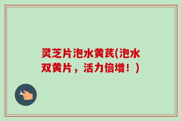 灵芝片泡水黄芪(泡水双黄片，活力倍增！)