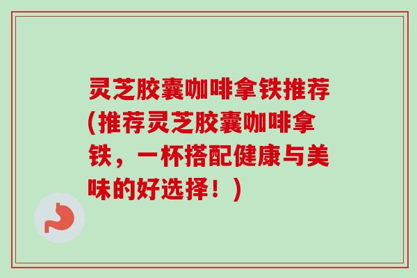 灵芝胶囊咖啡拿铁推荐(推荐灵芝胶囊咖啡拿铁,一杯搭配健康与美味的好选择!) 灵芝胶囊咖啡拿铁推荐(推荐灵芝胶囊咖啡拿铁,一杯搭配健康与美味的好选择!)