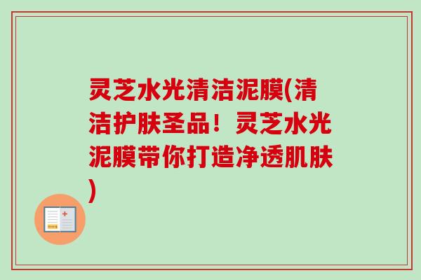 灵芝水光清洁泥膜(清洁护肤圣品!灵芝水光泥膜带你打造净透) 灵芝水光清洁泥膜(清洁护肤圣品!灵芝水光泥膜带你打造净透)