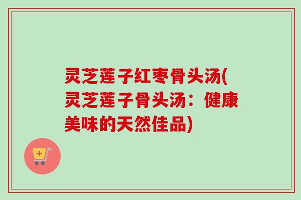 灵芝莲子红枣骨头汤(灵芝莲子骨头汤:健康美味的天然佳品) 灵芝莲子红枣骨头汤(灵芝莲子骨头汤:健康美味的天然佳品)