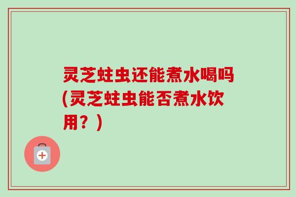 灵芝蛀虫还能煮水喝吗(灵芝蛀虫能否煮水饮用？)