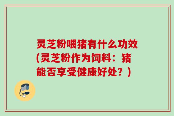 灵芝粉喂猪有什么功效(灵芝粉作为饲料:猪能否享受健康好处?) 灵芝粉喂猪有什么功效(灵芝粉作为饲料:猪能否享受健康好处?)