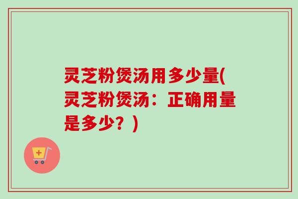 灵芝粉煲汤用多少量(灵芝粉煲汤:正确用量是多少?) 灵芝粉煲汤用多少量(灵芝粉煲汤:正确用量是多少?)