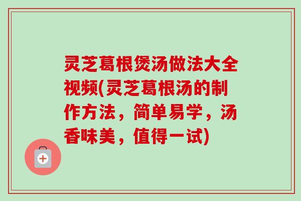 灵芝葛根煲汤做法大全视频(灵芝葛根汤的制作方法，简单易学，汤香味美，值得一试)