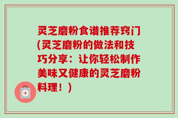 灵芝磨粉食谱推荐窍门(灵芝磨粉的做法和技巧分享：让你轻松制作美味又健康的灵芝磨粉料理！)
