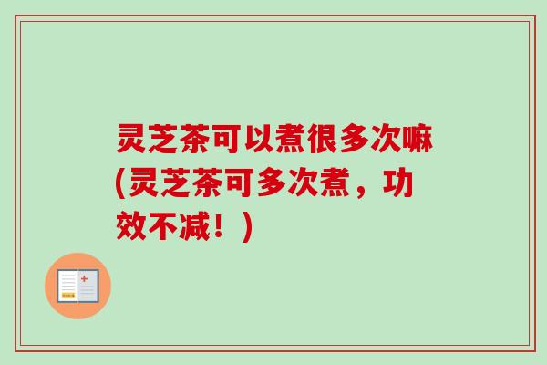 灵芝茶可以煮很多次嘛(灵芝茶可多次煮,功效不减!) 灵芝茶可以煮很多次嘛(灵芝茶可多次煮,功效不减!)