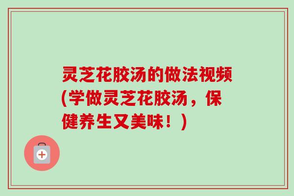 灵芝花胶汤的做法视频(学做灵芝花胶汤,保健养生又美味!) 灵芝花胶汤的做法视频(学做灵芝花胶汤,保健养生又美味!)